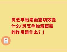 灵芝羊胎素面霜功效是什么(灵芝羊胎素面霜的作用是什么？)
