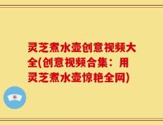 灵芝煮水壶创意视频大全(创意视频合集：用灵芝煮水壶惊艳全网)