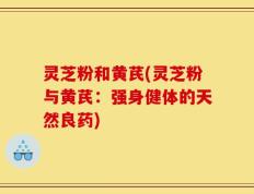 灵芝粉和黄芪(灵芝粉与黄芪：强身健体的天然良药)
