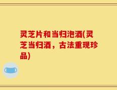灵芝片和当归泡酒(灵芝当归酒，古法重现珍品)