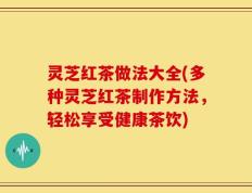 灵芝红茶做法大全(多种灵芝红茶制作方法，轻松享受健康茶饮)