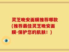 灵芝晚安面膜推荐哪款(推荐最佳灵芝晚安面膜-保护您的肌肤！)