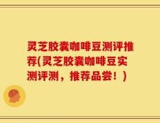 灵芝胶囊咖啡豆测评推荐(灵芝胶囊咖啡豆实测评测，推荐品尝！)