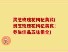 灵芝玫瑰花枸杞黄芪(灵芝玫瑰花枸杞黄芪：养生佳品五味俱全)