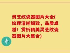 灵芝纹瓷器图片大全(纹理清晰细致，品质卓越！赏析精美灵芝纹瓷器图片大集合)