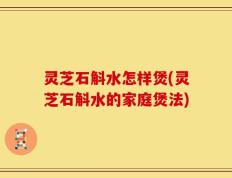 灵芝石斛水怎样煲(灵芝石斛水的家庭煲法)