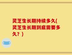 灵芝生长期持续多久(灵芝生长期到底需要多久？)