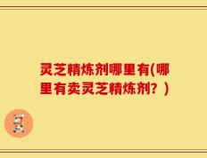 灵芝精炼剂哪里有(哪里有卖灵芝精炼剂？)