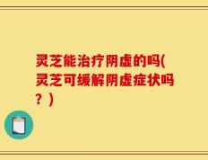 灵芝能治疗阴虚的吗(灵芝可缓解阴虚症状吗？)