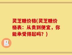 灵芝糖价格(灵芝糖价格表：从贵到便宜，你能承受得起吗？)