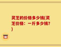 灵芝的价格多少钱(灵芝价格：一斤多少钱？)