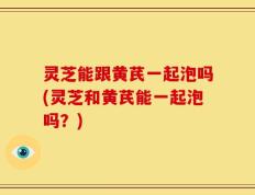 灵芝能跟黄芪一起泡吗(灵芝和黄芪能一起泡吗？)