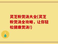 灵芝粉煲汤大全(灵芝粉煲汤全攻略，让你轻松健康煲汤!)
