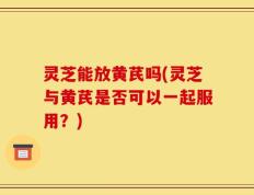 灵芝能放黄芪吗(灵芝与黄芪是否可以一起服用？)
