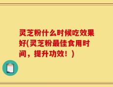 灵芝粉什么时候吃效果好(灵芝粉最佳食用时间，提升功效！)