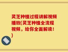 灵芝种植过程讲解视频播放(灵芝种植全流程视频，给你全面解读！)