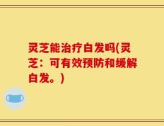 灵芝能治疗白发吗(灵芝：可有效预防和缓解白发。)