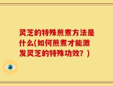灵芝的特殊煎煮方法是什么(如何煎煮才能激发灵芝的特殊功效？)