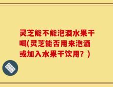 灵芝能不能泡酒水果干喝(灵芝能否用来泡酒或加入水果干饮用？)