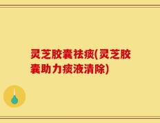 灵芝胶囊祛痰(灵芝胶囊助力痰液清除)