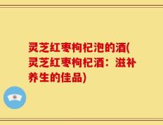 灵芝红枣枸杞泡的酒(灵芝红枣枸杞酒：滋补养生的佳品)