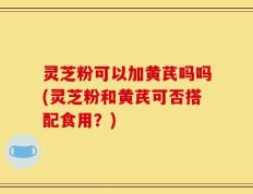 灵芝粉可以加黄芪吗吗(灵芝粉和黄芪可否搭配食用？)