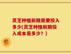 灵芝种植前期需要投入多少(灵芝种植前期投入成本是多少？)