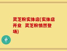灵芝粉实体店(实体店开业  灵芝粉悄然登场)