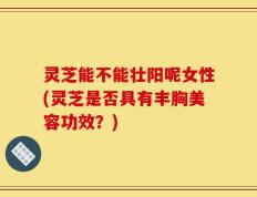 灵芝能不能壮阳呢女性(灵芝是否具有丰胸美容功效？)