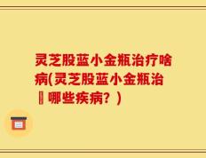 灵芝股蓝小金瓶治疗啥病(灵芝股蓝小金瓶治療哪些疾病？)