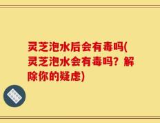 灵芝泡水后会有毒吗(灵芝泡水会有毒吗？解除你的疑虑)