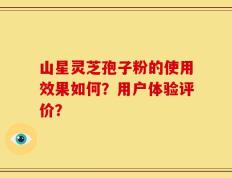山星灵芝孢子粉的使用效果如何？用户体验评价？