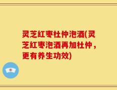 灵芝红枣杜仲泡酒(灵芝红枣泡酒再加杜仲，更有养生功效)