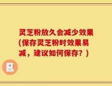 灵芝粉放久会减少效果(保存灵芝粉时效果易减，建议如何保存？)