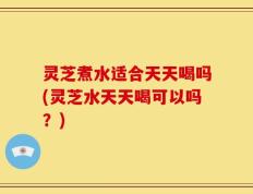 灵芝煮水适合天天喝吗(灵芝水天天喝可以吗？)
