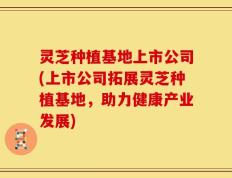 灵芝种植基地上市公司(上市公司拓展灵芝种植基地，助力健康产业发展)
