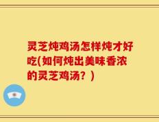 灵芝炖鸡汤怎样炖才好吃(如何炖出美味香浓的灵芝鸡汤？)