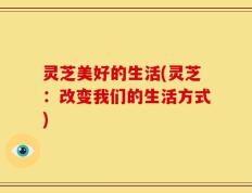 灵芝美好的生活(灵芝：改变我们的生活方式)