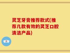灵芝牙膏推荐款式(推荐几款有效的灵芝口腔清洁产品)