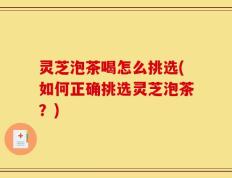 灵芝泡茶喝怎么挑选(如何正确挑选灵芝泡茶？)