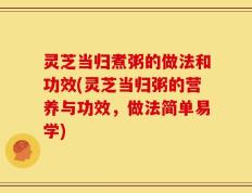 灵芝当归煮粥的做法和功效(灵芝当归粥的营养与功效，做法简单易学)