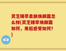 灵芝臻萃柔肤焕颜霜怎么样(灵芝臻萃焕颜霜如何，用后感受如何？)