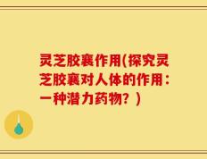 灵芝胶襄作用(探究灵芝胶襄对人体的作用：一种潜力药物？)