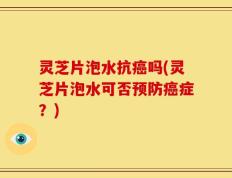 灵芝片泡水抗癌吗(灵芝片泡水可否预防癌症？)