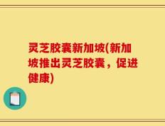 灵芝胶囊新加坡(新加坡推出灵芝胶囊，促进健康)
