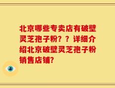 北京哪些专卖店有破壁灵芝孢子粉？？详细介绍北京破壁灵芝孢子粉销售店铺？