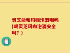 灵芝能和玛咖泡酒喝吗(喝灵芝玛咖泡酒安全吗？)