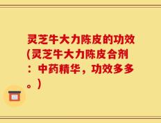 灵芝牛大力陈皮的功效(灵芝牛大力陈皮合剂：中药精华，功效多多。)