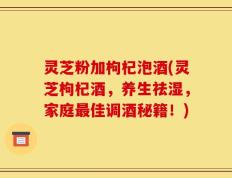 灵芝粉加枸杞泡酒(灵芝枸杞酒，养生祛湿，家庭最佳调酒秘籍！)