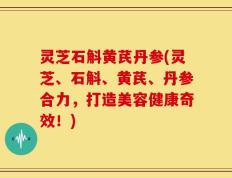 灵芝石斛黄芪丹参(灵芝、石斛、黄芪、丹参合力，打造美容健康奇效！)